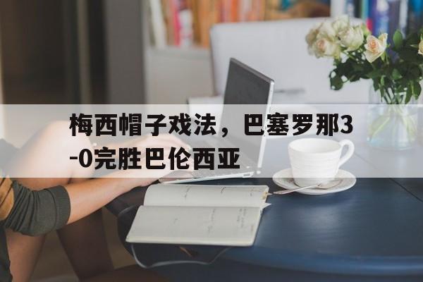 开云体育网页版登录入口-梅西帽子戏法，巴塞罗那3-0完胜巴伦西亚的简单介绍